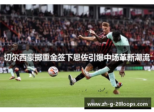 切尔西豪掷重金签下恩佐引爆中场革新潮流