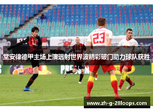 堂安律德甲主场上演远射世界波精彩破门助力球队获胜